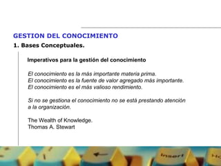 GESTION DEL CONOCIMIENTO   1.  Bases Conceptuales. Imperativos para la gestión del conocimiento El conocimiento es la más importante materia prima. El conocimiento es la fuente de valor agregado más importante. El conocimiento es el más valioso rendimiento. Si no se gestiona el conocimiento no se está prestando atención a la organización. The Wealth of Knowledge. Thomas A. Stewart 