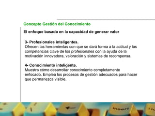 El enfoque basado en la capacidad de generar valor 3- Profesionales inteligentes.  Ofrecen las herramientas con que se dará forma a la actitud y las competencias clave de los profesionales con la ayuda de la motivación innovadora, valoración y sistemas de recompensa. 4- Conocimiento inteligente.  Muestra cómo desarrollar conocimiento completamente enfocado. Emplea los procesos de gestión adecuados para hacer que permanezca visible. Concepto Gestión del Conocimiento 