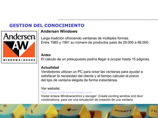 GESTION DEL CONOCIMIENTO   Andersen Windows Larga tradición ofreciendo ventanas de múltiples formas. Entre 1985 y 1991 su número de productos pasó de 28.000 a 86.000. Antes El cálculo de un presupuesto podría llegar a ocupar hasta 15 páginas. Actualidad Vendedores utilizan un PC para crear las ventanas para ayudar a satisfacer la necesidad del cliente y al tiempo calcular el precio del tipo de ventana elegida de forma instantánea. Ver website: http://www.andersenwindows.com/   Visitar enlace  Windowcentrics  y escoger:  Create exciting window and door combinations , para ver una simulación de creación de una ventana. 