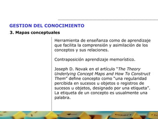 Herramienta de enseñanza como de aprendizaje  que facilita la comprensión y asimilación de los  conceptos y sus relaciones.  Contraposición aprendizaje memorístico.  Joseph D. Novak en el artículo “ The Theory  Underlying Concept Maps and How To Construct  Them ” define concepto como “una regularidad  percibida en sucesos u objetos o registros de  sucesos u objetos, designado por una etiqueta”.  La etiqueta de un concepto es usualmente una  palabra. GESTION DEL CONOCIMIENTO   3.  Mapas conceptuales 