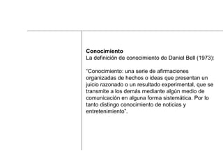 Conocimiento La definición de conocimiento de Daniel Bell (1973):  “ Conocimiento: una serie de afirmaciones  organizadas de hechos o ideas que presentan un  juicio razonado o un resultado experimental, que se  transmite a los demás mediante algún medio de  comunicación en alguna forma sistemática. Por lo  tanto distingo conocimiento de noticias y  entretenimiento”. 