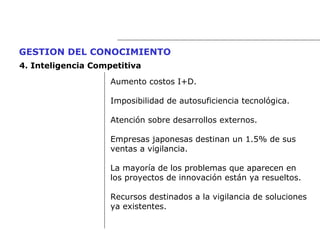 Aumento costos I+D. Imposibilidad de autosuficiencia tecnológica. Atención sobre desarrollos externos. Empresas japonesas destinan un 1.5% de sus  ventas a vigilancia. La mayoría de los problemas que aparecen en  los proyectos de innovación están ya resueltos. Recursos destinados a la vigilancia de soluciones  ya existentes.  GESTION DEL CONOCIMIENTO   4.  Inteligencia Competitiva 