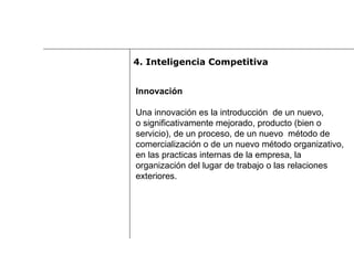 Innovación Una innovación es la introducción  de un nuevo,  o significativamente mejorado, producto (bien o  servicio), de un proceso, de un nuevo  método de  comercialización o de un nuevo método organizativo,  en las practicas internas de la empresa, la  organización del lugar de trabajo o las relaciones  exteriores. 4.  Inteligencia Competitiva 