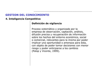 Definición de vigilancia Proceso sistemático y organizado por la  empresa de observación, captación, análisis,  difusión precisa y recuperacióin de información  sobre los hechos del entorno económico, social  o comercial, relevantes para la misma por poder  implicar una oportunidad o amenaza para ésta,  con objeto de poder tomar decisiones con menor  riesgo y poder anticiparse a los cambios  (Palop y Vicente, 1999). GESTION DEL CONOCIMIENTO   4.  Inteligencia Competitiva 
