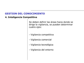 Se deben definir las áreas hacia donde se  dirige la vigilancia, se pueden determinar cuatro ejes: - Vigilancia competitiva - Vigilancia comercial - Vigilancia tecnológica - Vigilancia del entorno GESTION DEL CONOCIMIENTO   4.  Inteligencia Competitiva 