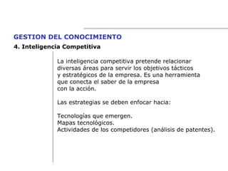 La inteligencia competitiva pretende relacionar  diversas áreas para servir los objetivos tácticos  y estratégicos de la empresa. Es una herramienta  que conecta el saber de la empresa con la acción. Las estrategias se deben enfocar hacia: Tecnologías que emergen. Mapas tecnológicos. Actividades de los competidores (análisis de patentes). GESTION DEL CONOCIMIENTO   4.  Inteligencia Competitiva 