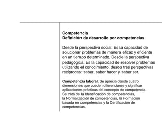 Competencia Definición de desarrollo por competencias Desde la perspectiva social: Es la capacidad de  solucionar problemas de manera eficaz y eficiente  en un tiempo determinado. Desde la perspectiva  pedagógica: Es la capacidad de resolver problemas  utilizando el conocimiento, desde tres perspectivas  reciprocas: saber, saber hacer y saber ser. Competencia laboral.  Se aprecia desde cuatro  dimensiones que pueden diferenciarse y significar  aplicaciones prácticas del concepto de competencia.  Se trata de la Identificación de competencias,  la Normalización de competencias, la Formación  basada en competencias y la Certificación de  competencias.  