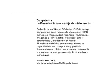 Competencia La Competencia en el manejo de la información. Se habla de un “Nuevo Alfabetismo”. Este incluye  competencia en el manejo de información (CMI);  manejo de interactividad, hipertexto, multimedios,  imágenes e íconos, tablas y gráficas, datos  estadísticos; y alfabetismo en medios.  El alfabetismo básico actualmente incluye la  capacidad de leer, comprender y producir,  documentos complejos que presentan información  e imágenes en una gama creciente de medios y  tecnologías. Fuente: EDUTEKA.   http://www.eduteka.org/CMICiudadania.php 