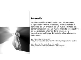 Innovación Una innovación es la introducción  de un nuevo,  o significativamente mejorado, producto (bien o  servicio), de un proceso, de un nuevo  método de  comercialización o de un nuevo método organizativo,  en las practicas internas de la empresa, la  organización del lugar de trabajo o las relaciones  exteriores. Ver video ¿Qué es innovar? http://www.youtube.com/watch?v=EkronbywHcg&feature=related Ver video: La diez caras de la innovación http://www.youtube.com/watch?v=2UM1xqyUXLA 