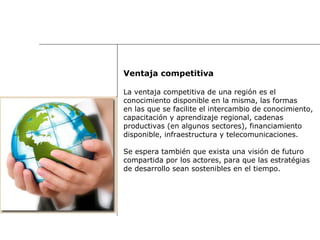 Ventaja competitiva La ventaja competitiva de una región es el  conocimiento disponible en la misma, las formas  en las que se facilite el intercambio de conocimiento,  capacitación y aprendizaje regional, cadenas  productivas (en algunos sectores), financiamiento  disponible, infraestructura y telecomunicaciones.  Se espera también que exista una visión de futuro  compartida por los actores, para que las estratégias  de desarrollo sean sostenibles en el tiempo.  