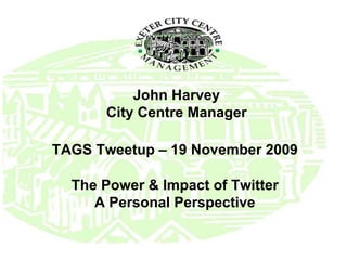 John Harvey City Centre Manager TAGS Tweetup – 19 November 2009 The Power & Impact of Twitter A Personal Perspective 