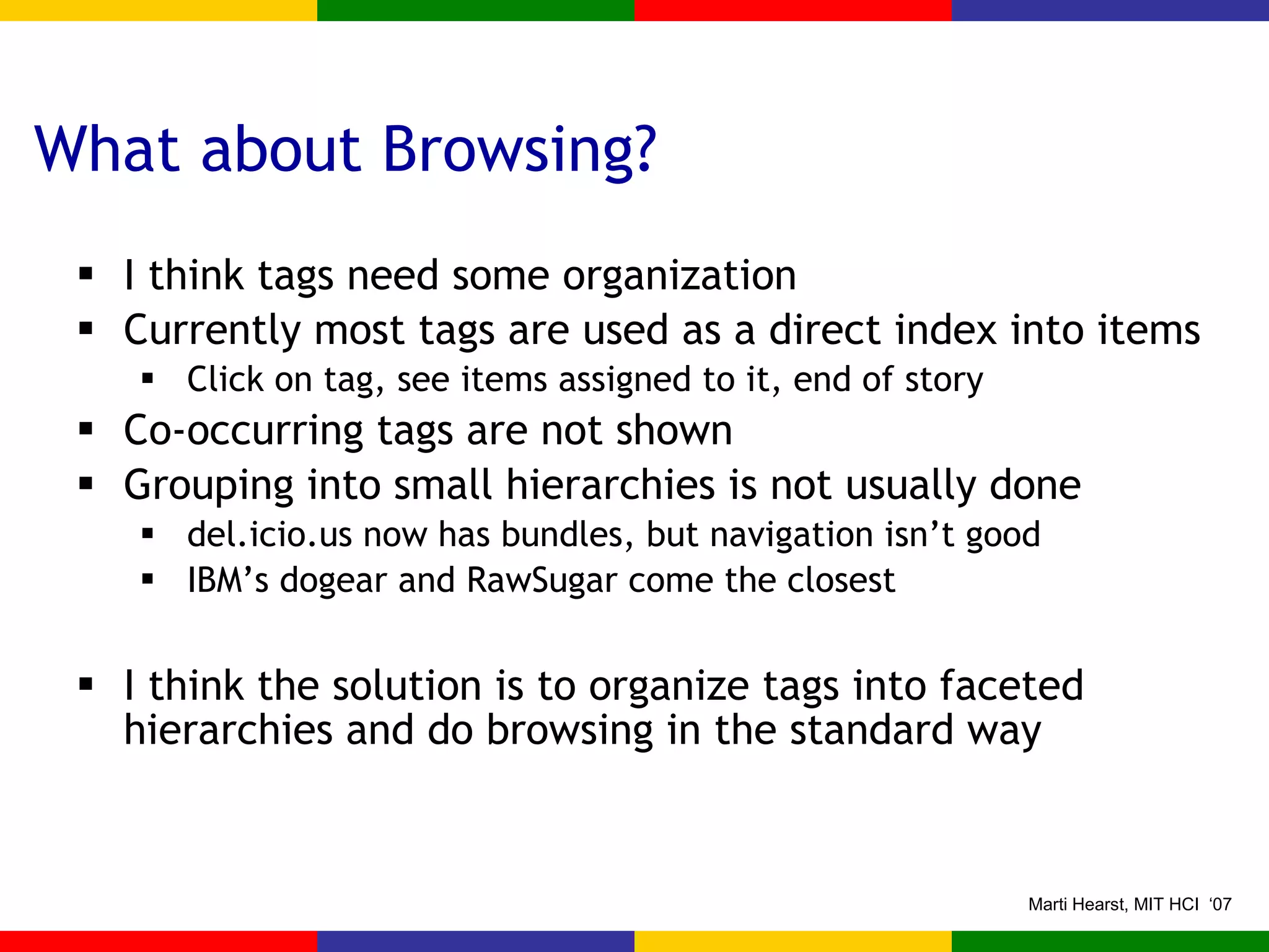 What about Browsing? I think tags need some organization Currently most tags are used as a direct index into items Click on tag, see items assigned to it, end of story Co-occurring tags are not shown Grouping into small hierarchies is not usually done del.icio.us now has bundles, but navigation isn’t good IBM’s dogear and RawSugar come the closest I think the solution is to organize tags into faceted hierarchies and do browsing in the standard way 