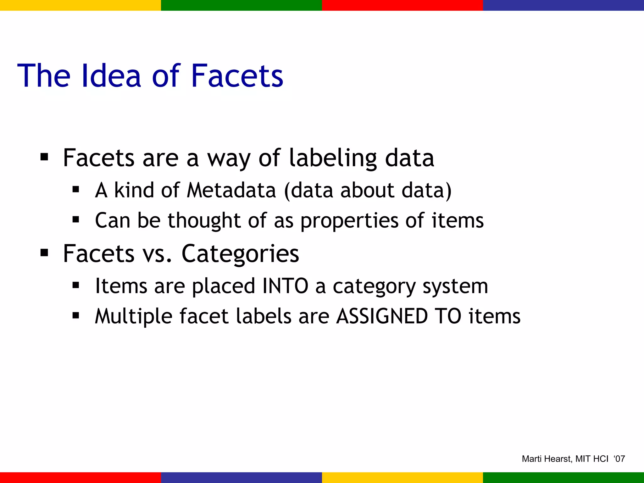 The Idea of Facets Facets are a way of labeling data A kind of Metadata (data about data) Can be thought of as properties of items Facets vs. Categories Items are placed INTO a category system Multiple facet labels are ASSIGNED TO items 