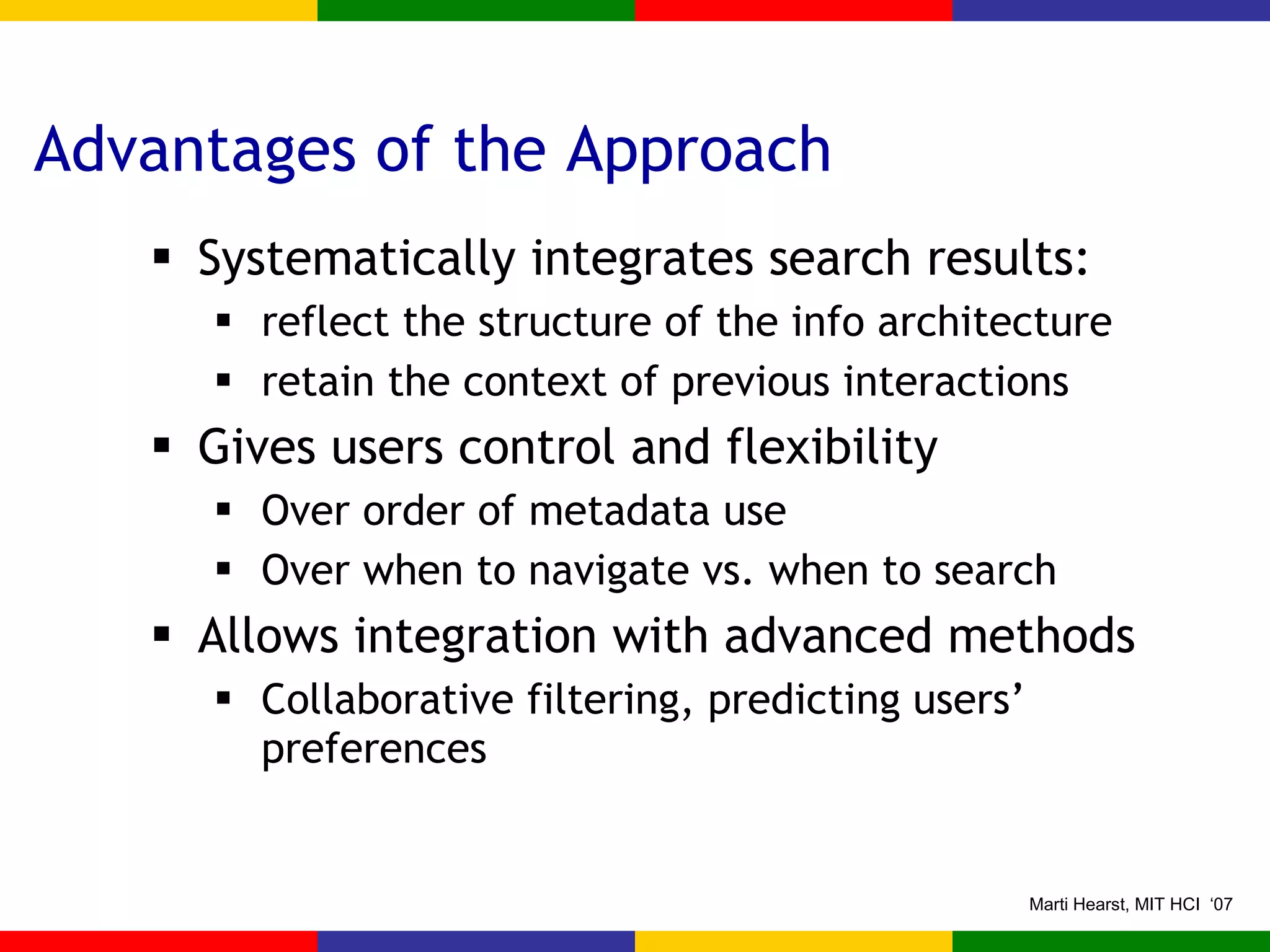 Advantages of the Approach Systematically integrates search results: reflect the structure of the info architecture retain the context of previous interactions Gives users control and flexibility  Over order of metadata use Over when to navigate vs. when to search Allows integration with advanced methods Collaborative filtering, predicting users’ preferences 