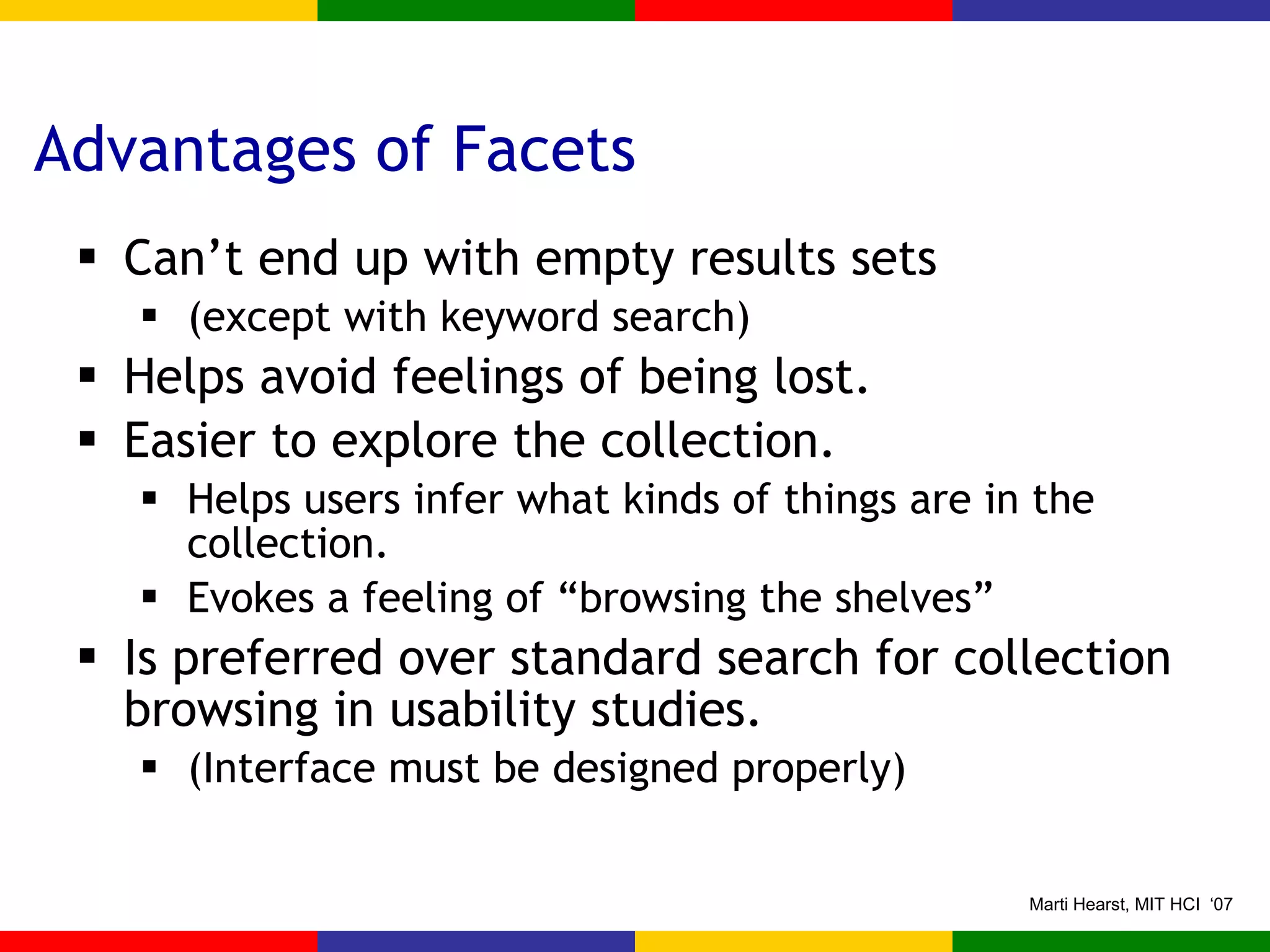 Advantages of Facets Can’t end up with empty results sets (except with keyword search) Helps avoid feelings of being lost. Easier to explore the collection. Helps users infer what kinds of things are in the collection. Evokes a feeling of “browsing the shelves” Is preferred over standard search for collection browsing in usability studies. (Interface must be designed properly) 