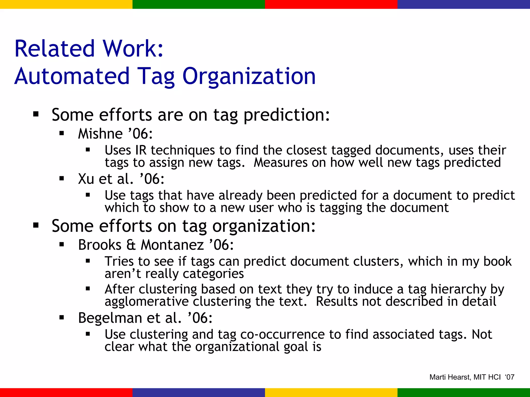 Related Work: Automated Tag Organization Some efforts are on tag prediction: Mishne ’06: Uses IR techniques to find the closest tagged documents, uses their tags to assign new tags.  Measures on how well new tags predicted Xu et al. ’06: Use tags that have already been predicted for a document to predict which to show to a new user who is tagging the document Some efforts on tag organization: Brooks & Montanez ’06:  Tries to see if tags can predict document clusters, which in my book aren’t really categories  After clustering based on text they try to induce a tag hierarchy by agglomerative clustering the text.  Results not described in detail Begelman et al. ’06: Use clustering and tag co-occurrence to find associated tags. Not clear what the organizational goal is 