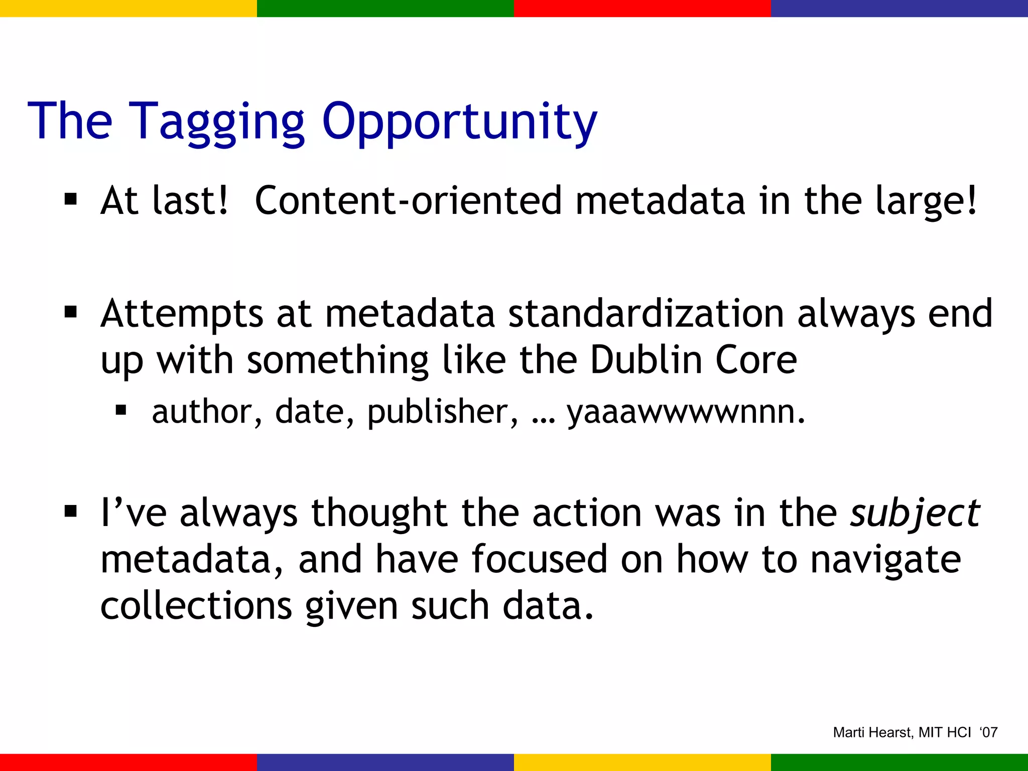 The Tagging Opportunity At last!  Content-oriented metadata in the large! Attempts at metadata standardization always end up with something like the Dublin Core author, date, publisher, … yaaawwwwnnn. I’ve always thought the action was in the  subject  metadata, and have focused on how to navigate collections given such data. 