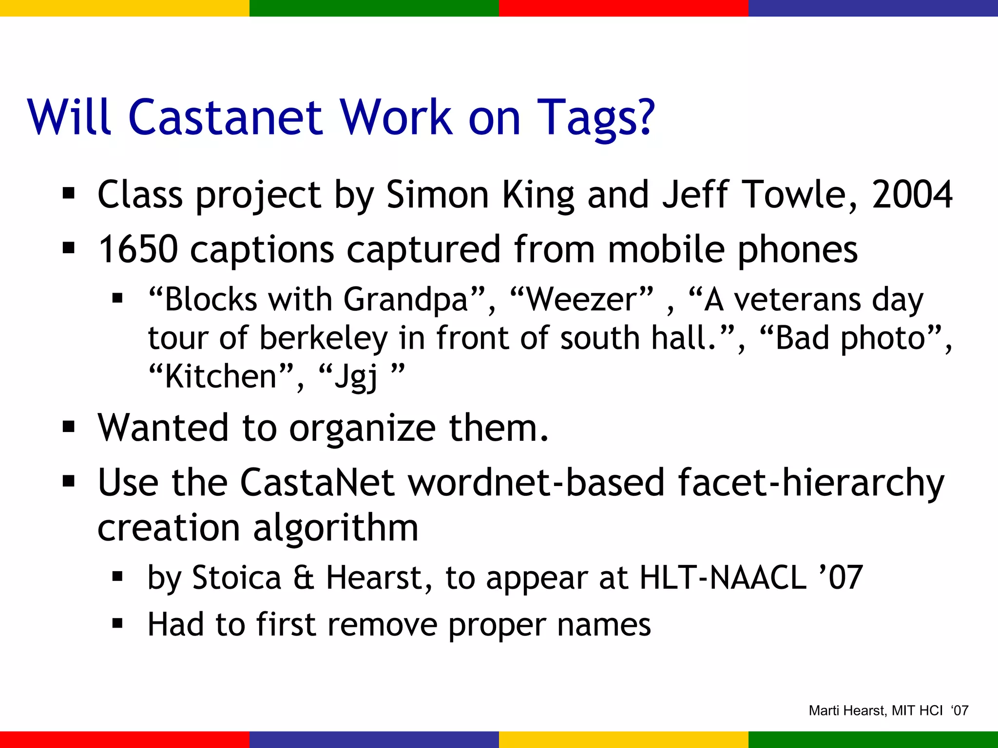 Will Castanet Work on Tags? Class project by Simon King and Jeff Towle, 2004 1650 captions captured from mobile phones “ Blocks with Grandpa”, “Weezer” , “A veterans day tour of berkeley in front of south hall.”, “Bad photo”, “Kitchen”, “Jgj ” Wanted to organize them. Use the CastaNet wordnet-based facet-hierarchy creation algorithm  by Stoica & Hearst, to appear at HLT-NAACL ’07 Had to first remove proper names 