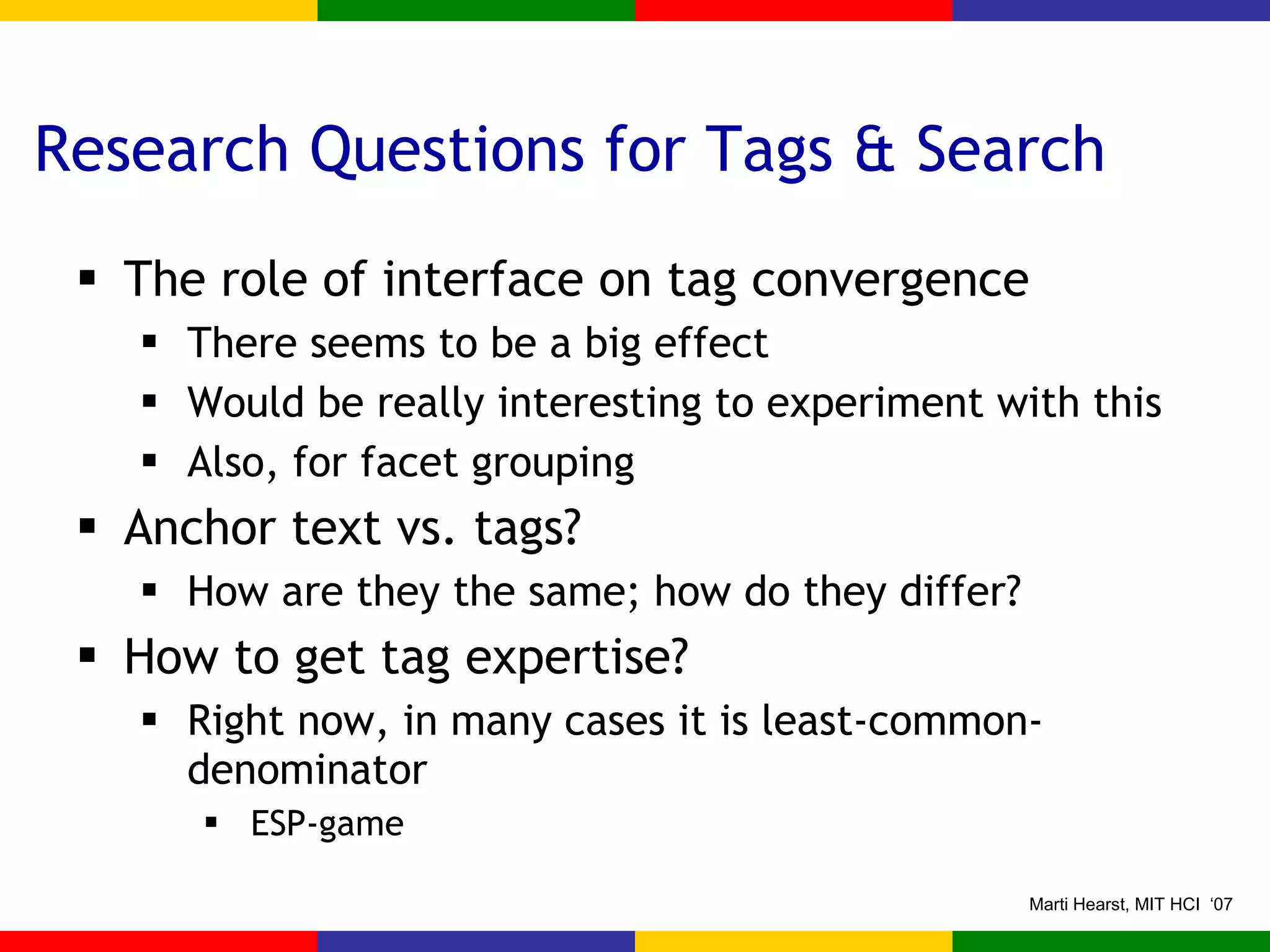Research Questions for Tags & Search The role of interface on tag convergence There seems to be a big effect Would be really interesting to experiment with this Also, for facet grouping Anchor text vs. tags? How are they the same; how do they differ? How to get tag expertise? Right now, in many cases it is least-common-denominator ESP-game 