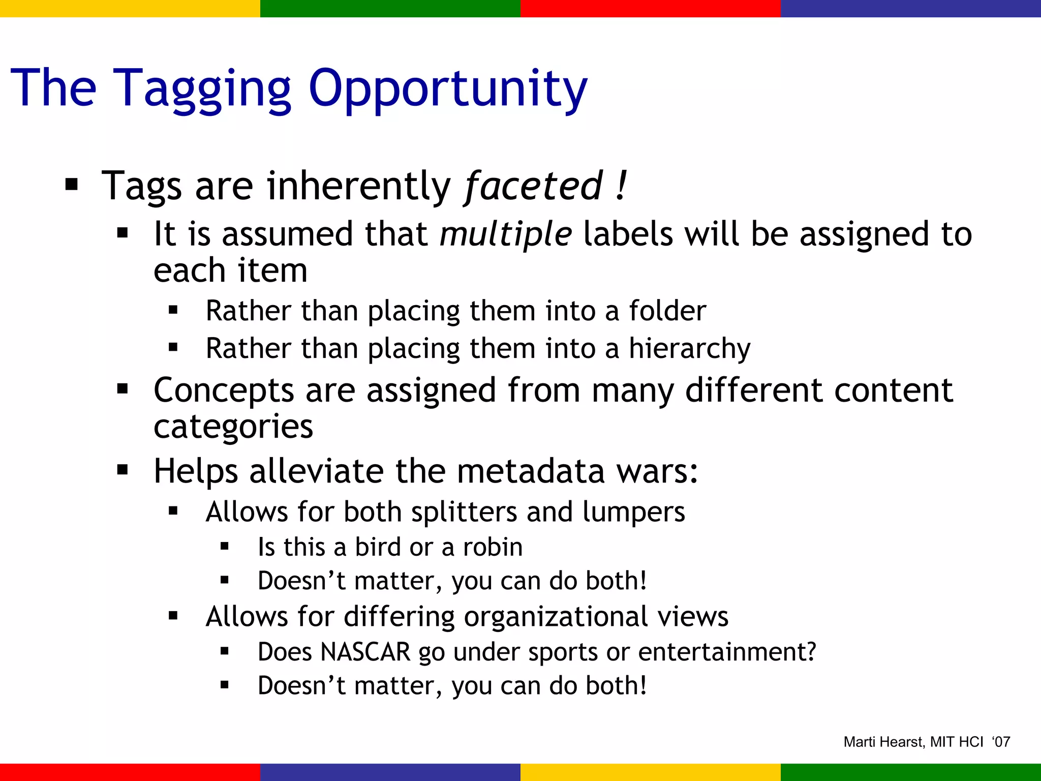 The Tagging Opportunity Tags are inherently  faceted ! It is assumed that  multiple  labels will be assigned to each item Rather than placing them into a folder Rather than placing them into a hierarchy Concepts are assigned from many different content categories Helps alleviate the metadata wars: Allows for both splitters and lumpers Is this a bird or a robin Doesn’t matter, you can do both! Allows for differing organizational views Does NASCAR go under sports or entertainment? Doesn’t matter, you can do both! 