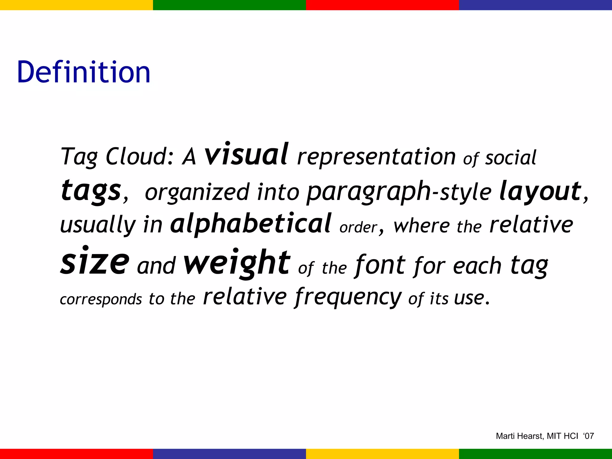 Definition Tag Cloud: A  visual  representation  of  social  tags ,  organized into  paragraph -style  layout , usually in  alphabetical   order ,  where  the  relative  size  and  weight   of   the   font  for each  tag  corresponds   to the  relative frequency  of its  use. 