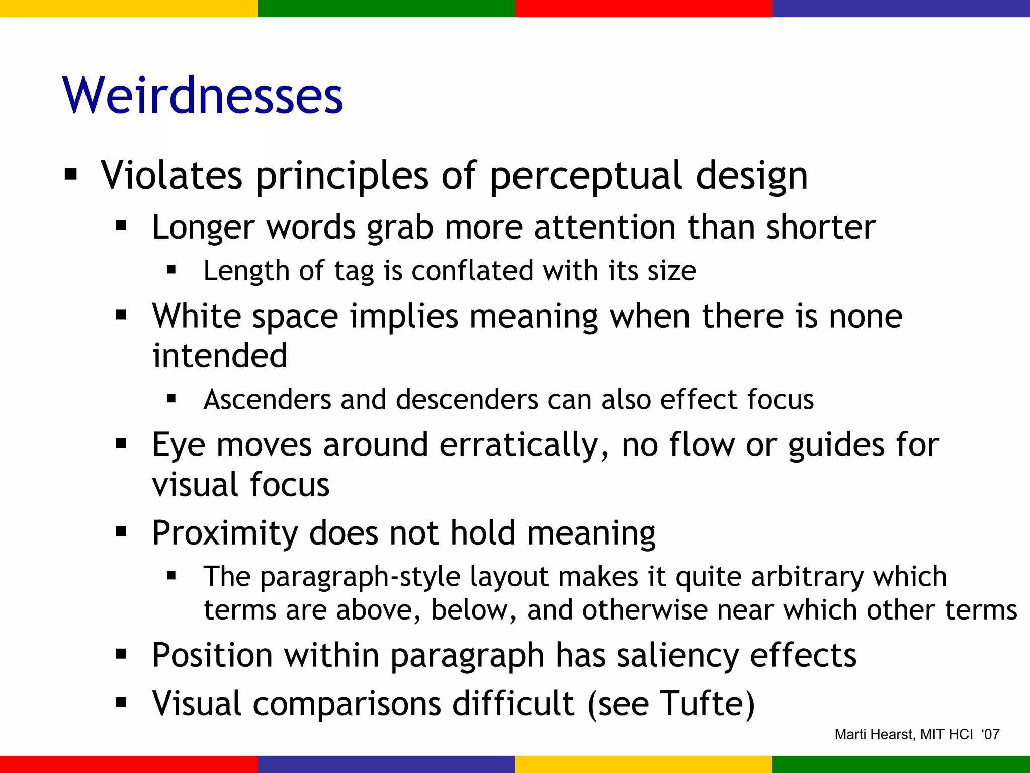 Weirdnesses Violates principles of perceptual design Longer words grab more attention than shorter Length of tag is conflated with its size White space implies meaning when there is none intended Ascenders and descenders can also effect focus Eye moves around erratically, no flow or guides for visual focus Proximity does not hold meaning The paragraph-style layout makes it quite arbitrary which terms are above, below, and otherwise near which other terms Position within paragraph has saliency effects Visual comparisons difficult (see Tufte) 