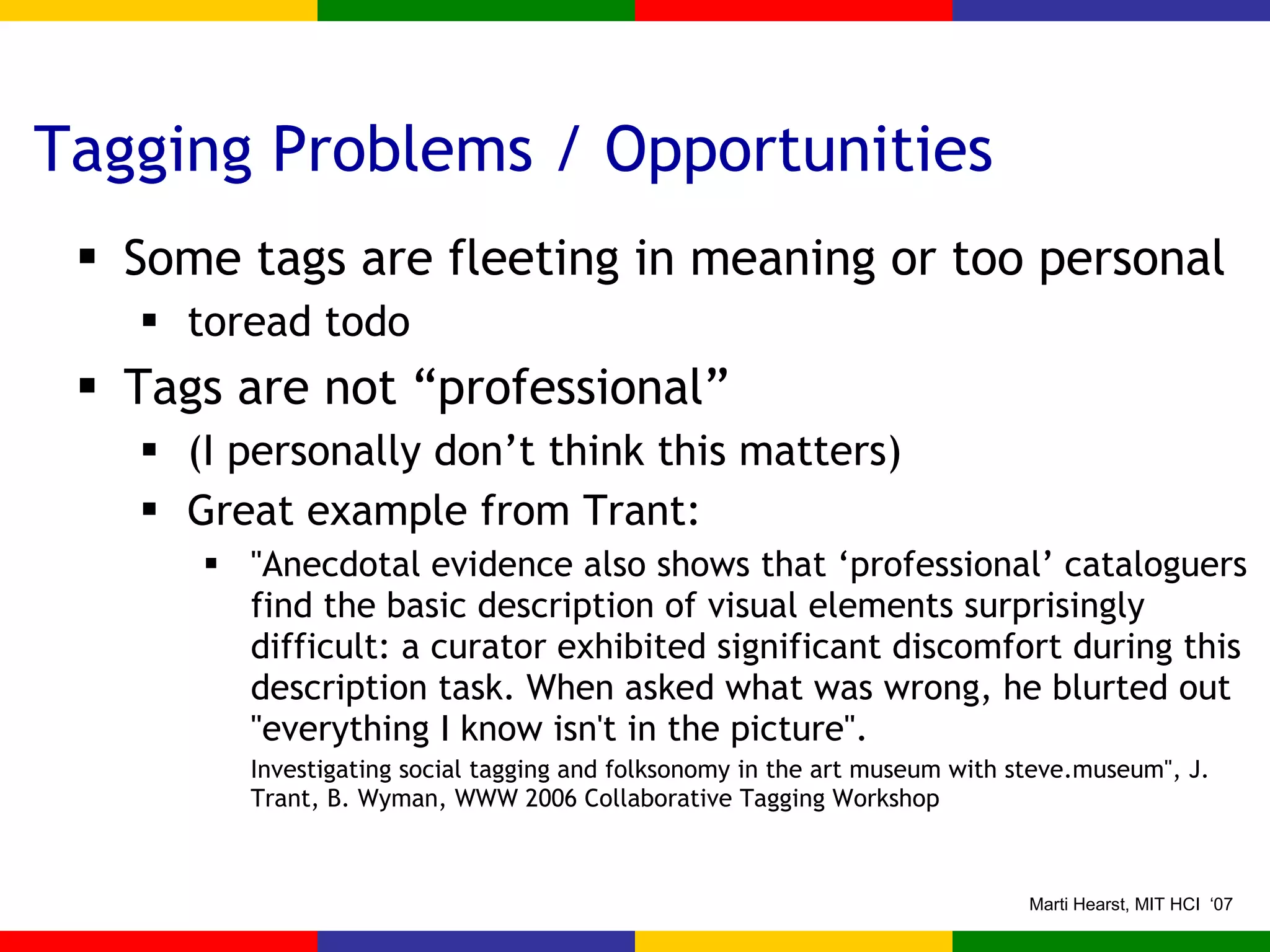 Tagging Problems / Opportunities Some tags are fleeting in meaning or too personal toread todo Tags are not “professional” (I personally don’t think this matters) Great example from Trant: "Anecdotal evidence also shows that ‘professional’ cataloguers find the basic description of visual elements surprisingly difficult: a curator exhibited significant discomfort during this description task. When asked what was wrong, he blurted out "everything I know isn't in the picture". Investigating social tagging and folksonomy in the art museum with steve.museum", J. Trant, B. Wyman, WWW 2006 Collaborative Tagging Workshop 