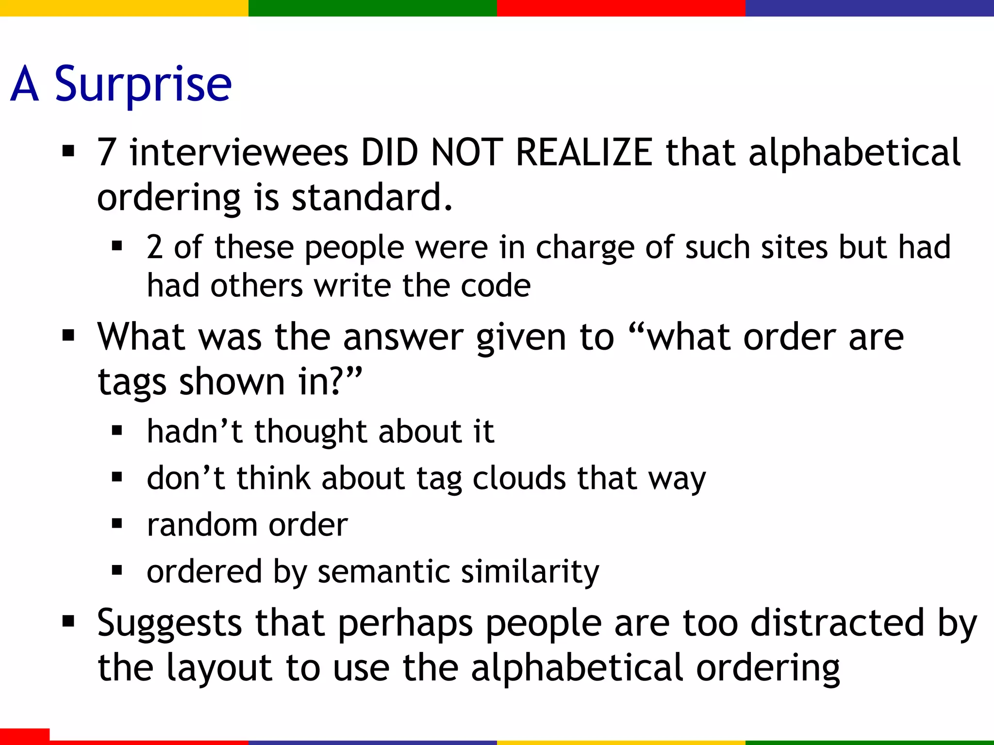 A Surprise 7 interviewees DID NOT REALIZE that alphabetical ordering is standard. 2 of these people were in charge of such sites but had had others write the code What was the answer given to “what order are tags shown in?” hadn’t thought about it don’t think about tag clouds that way random order ordered by semantic similarity Suggests that perhaps people are too distracted by the layout to use the alphabetical ordering 