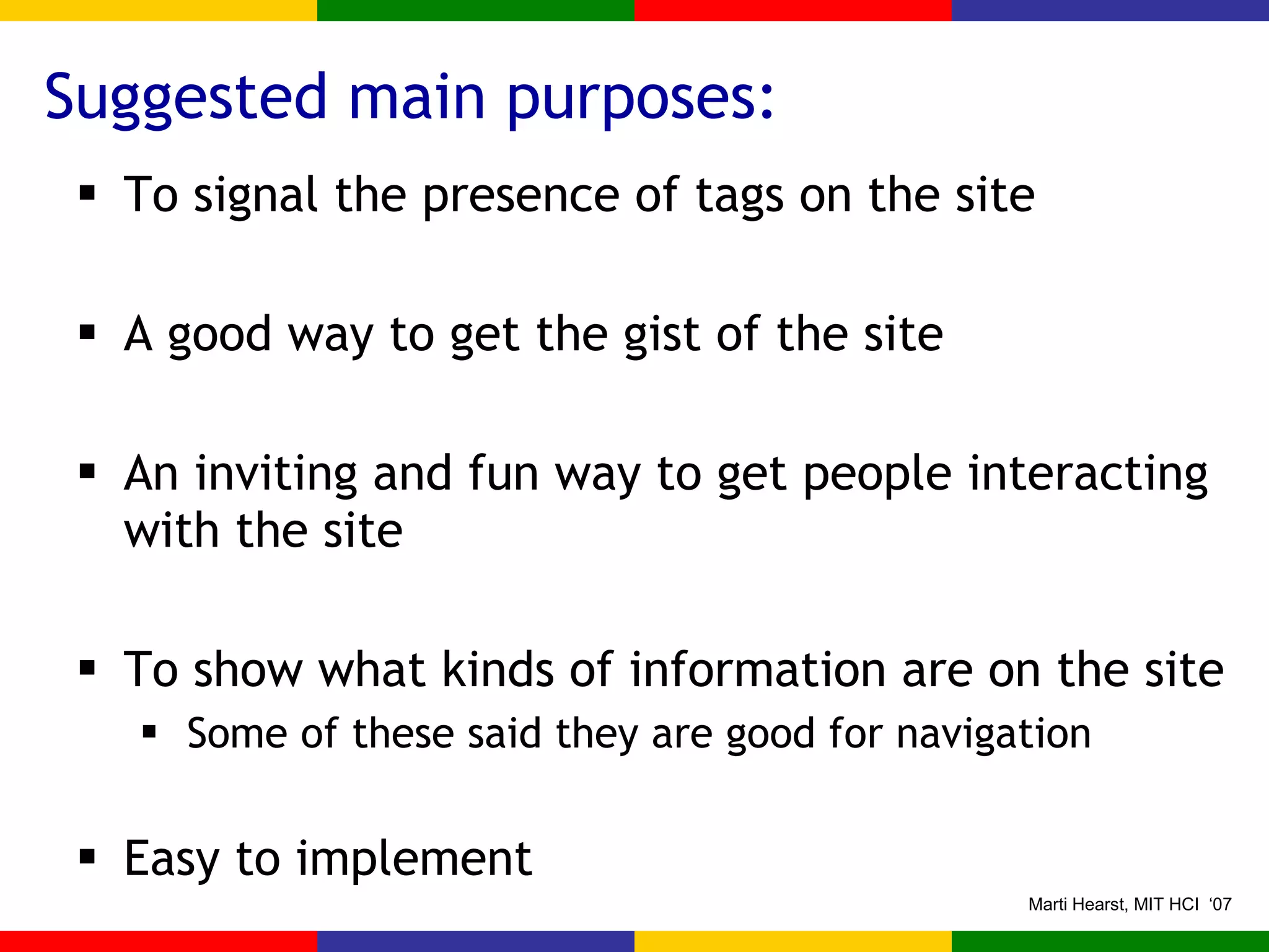 Suggested main purposes: To signal the presence of tags on the site A good way to get the gist of the site An inviting and fun way to get people interacting with the site To show what kinds of information are on the site Some of these said they are good for navigation Easy to implement 