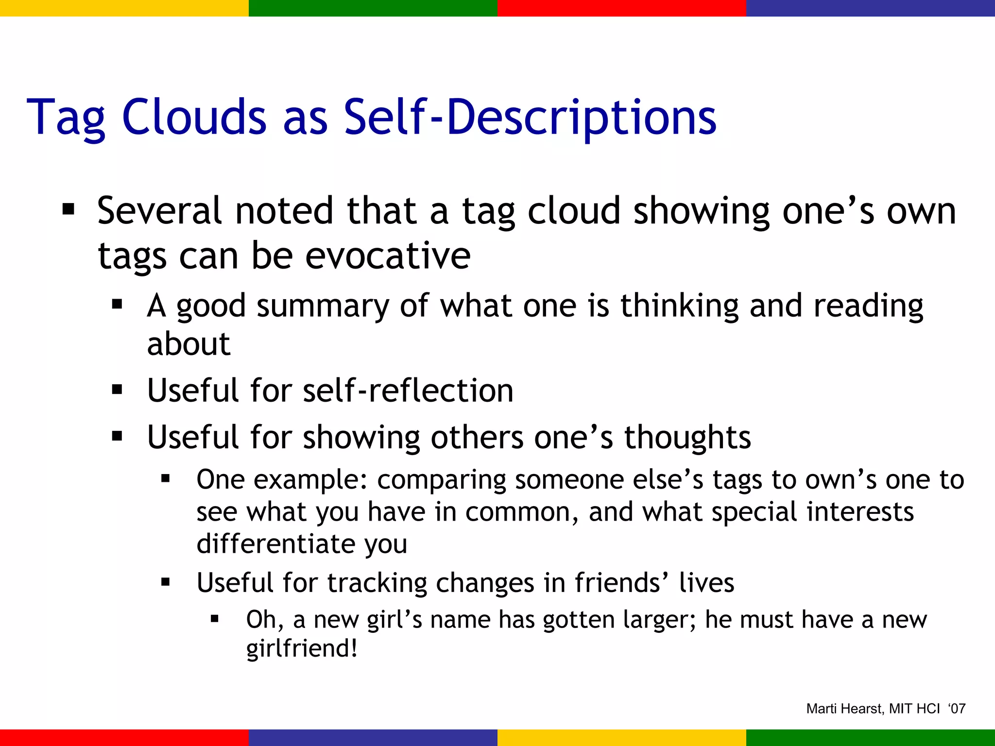 Tag Clouds as Self-Descriptions Several noted that a tag cloud showing one’s own tags can be evocative A good summary of what one is thinking and reading about Useful for self-reflection Useful for showing others one’s thoughts One example: comparing someone else’s tags to own’s one to see what you have in common, and what special interests differentiate you Useful for tracking changes in friends’ lives Oh, a new girl’s name has gotten larger; he must have a new girlfriend! 