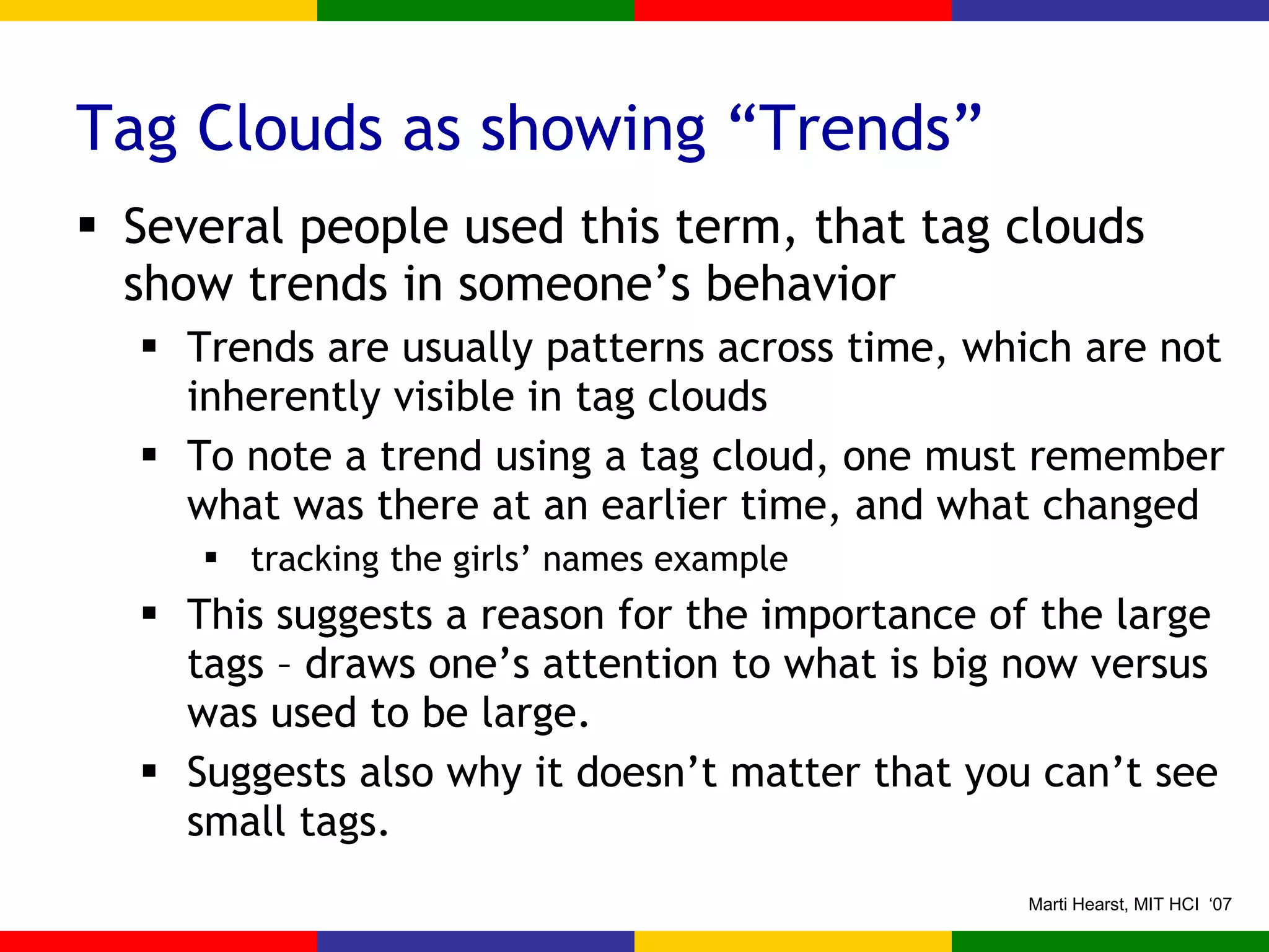 Tag Clouds as showing “Trends” Several people used this term, that tag clouds show trends in someone’s behavior Trends are usually patterns across time, which are not inherently visible in tag clouds To note a trend using a tag cloud, one must remember what was there at an earlier time, and what changed tracking the girls’ names example This suggests a reason for the importance of the large tags – draws one’s attention to what is big now versus was used to be large. Suggests also why it doesn’t matter that you can’t see small tags. 