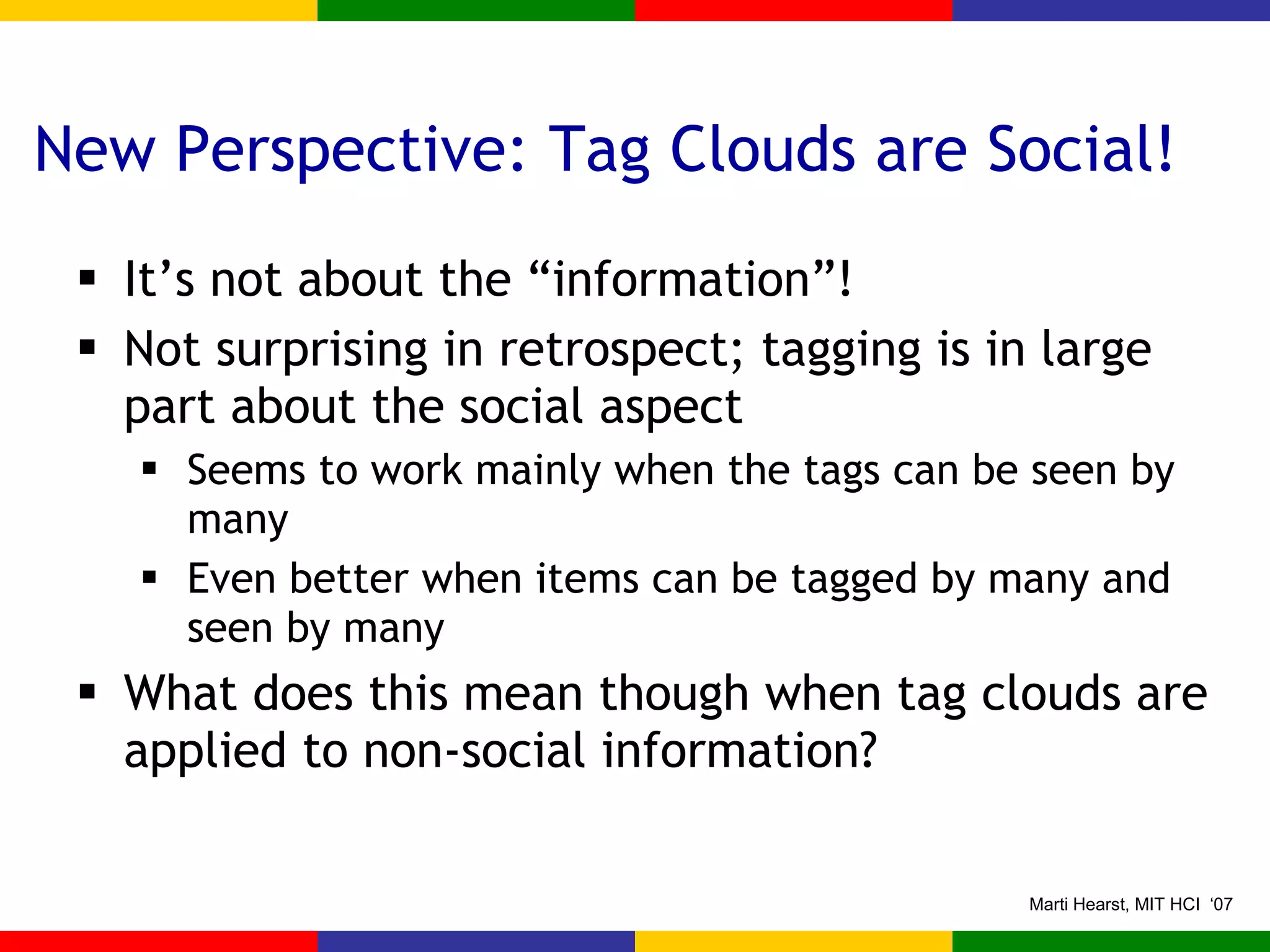 New Perspective: Tag Clouds are Social! It’s not about the “information”! Not surprising in retrospect; tagging is in large part about the social aspect Seems to work mainly when the tags can be seen by many  Even better when items can be tagged by many and seen by many What does this mean though when tag clouds are applied to non-social information? 