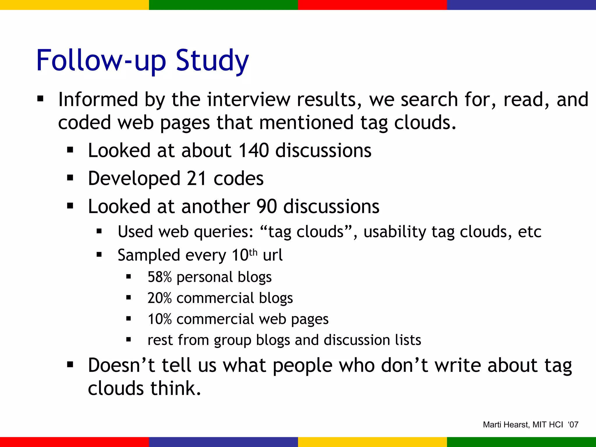Follow-up Study Informed by the interview results, we search for, read, and coded web pages that mentioned tag clouds. Looked at about 140 discussions Developed 21 codes Looked at another 90 discussions Used web queries: “tag clouds”, usability tag clouds, etc Sampled every 10 th  url 58% personal blogs 20% commercial blogs 10% commercial web pages rest from group blogs and discussion lists Doesn’t tell us what people who don’t write about tag clouds think. 