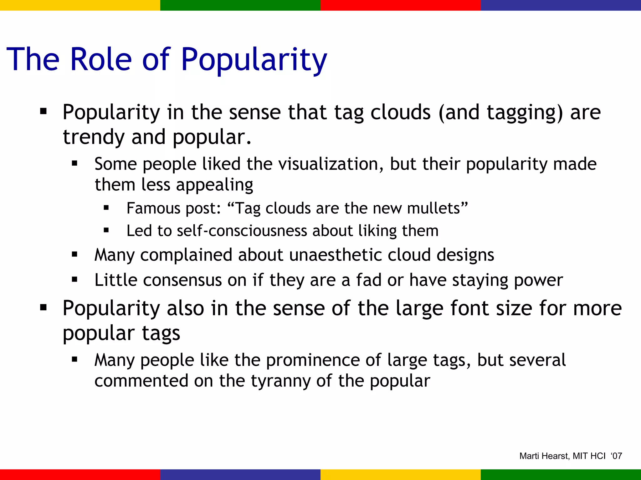 The Role of Popularity Popularity in the sense that tag clouds (and tagging) are trendy and popular. Some people liked the visualization, but their popularity made them less appealing Famous post: “Tag clouds are the new mullets” Led to self-consciousness about liking them Many complained about unaesthetic cloud designs Little consensus on if they are a fad or have staying power Popularity also in the sense of the large font size for more popular tags Many people like the prominence of large tags, but several commented on the tyranny of the popular 