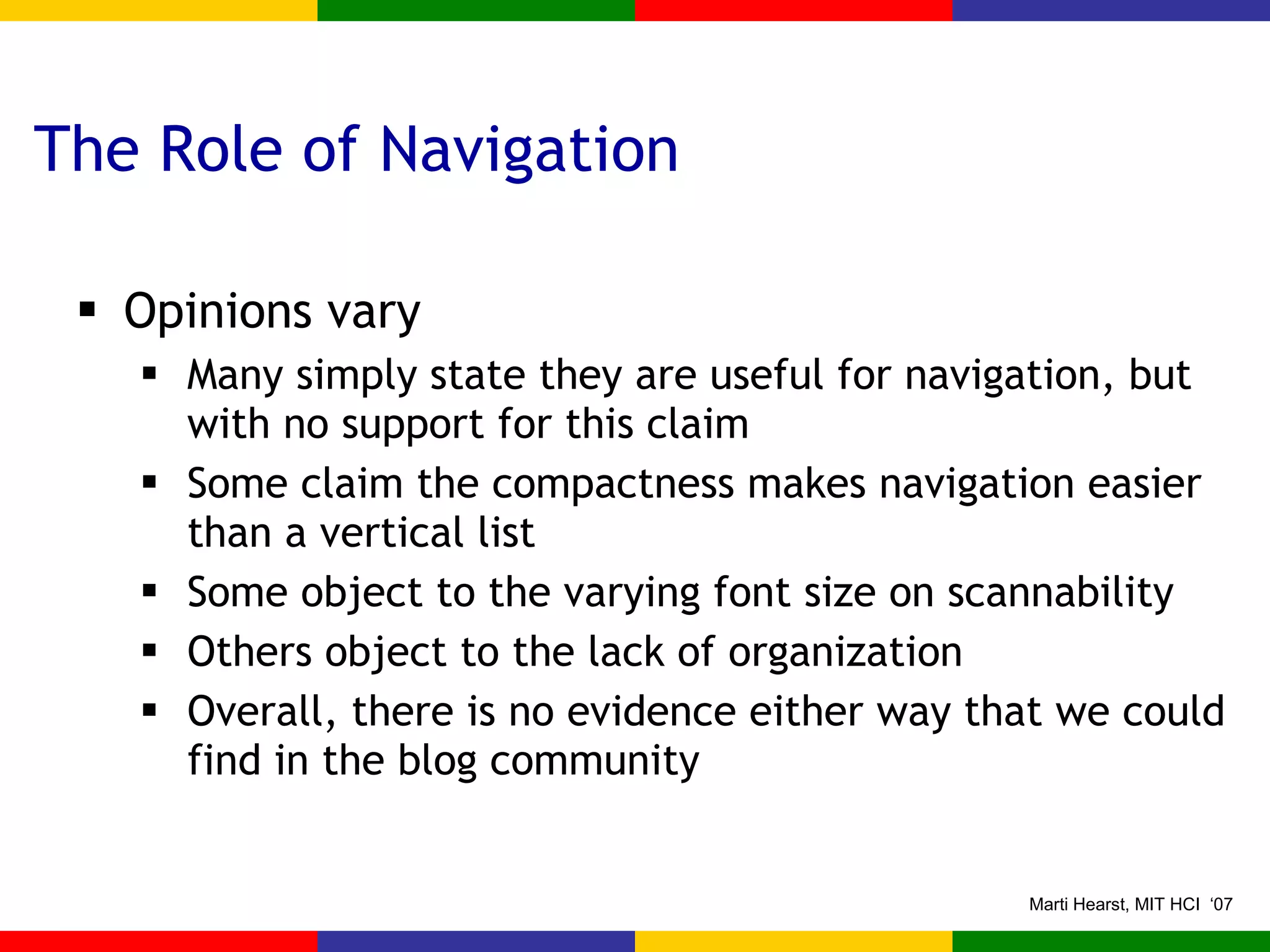 The Role of Navigation Opinions vary Many simply state they are useful for navigation, but with no support for this claim Some claim the compactness makes navigation easier than a vertical list Some object to the varying font size on scannability Others object to the lack of organization Overall, there is no evidence either way that we could find in the blog community 