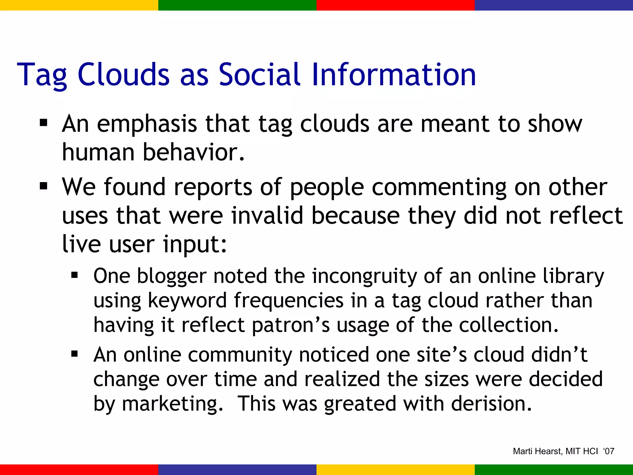 Tag Clouds as Social Information An emphasis that tag clouds are meant to show human behavior. We found reports of people commenting on other uses that were invalid because they did not reflect live user input: One blogger noted the incongruity of an online library using keyword frequencies in a tag cloud rather than having it reflect patron’s usage of the collection. An online community noticed one site’s cloud didn’t change over time and realized the sizes were decided by marketing.  This was greated with derision. 