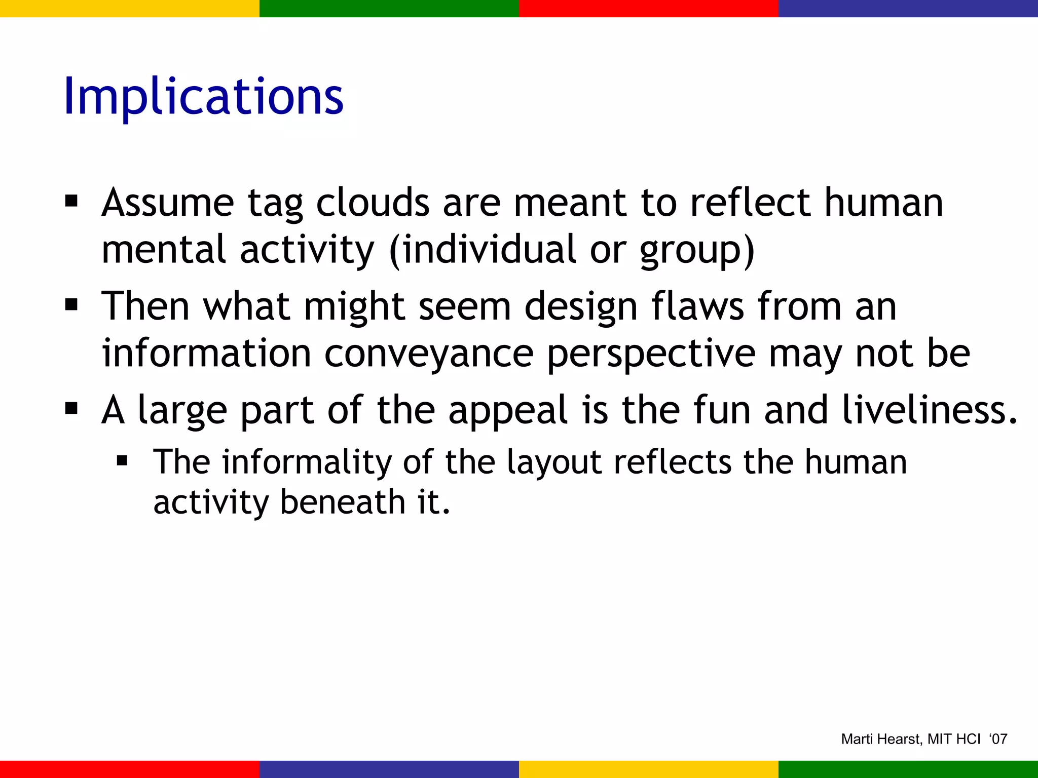 Implications Assume tag clouds are meant to reflect human mental activity (individual or group) Then what might seem design flaws from an information conveyance perspective may not be A large part of the appeal is the fun and liveliness. The informality of the layout reflects the human activity beneath it. 