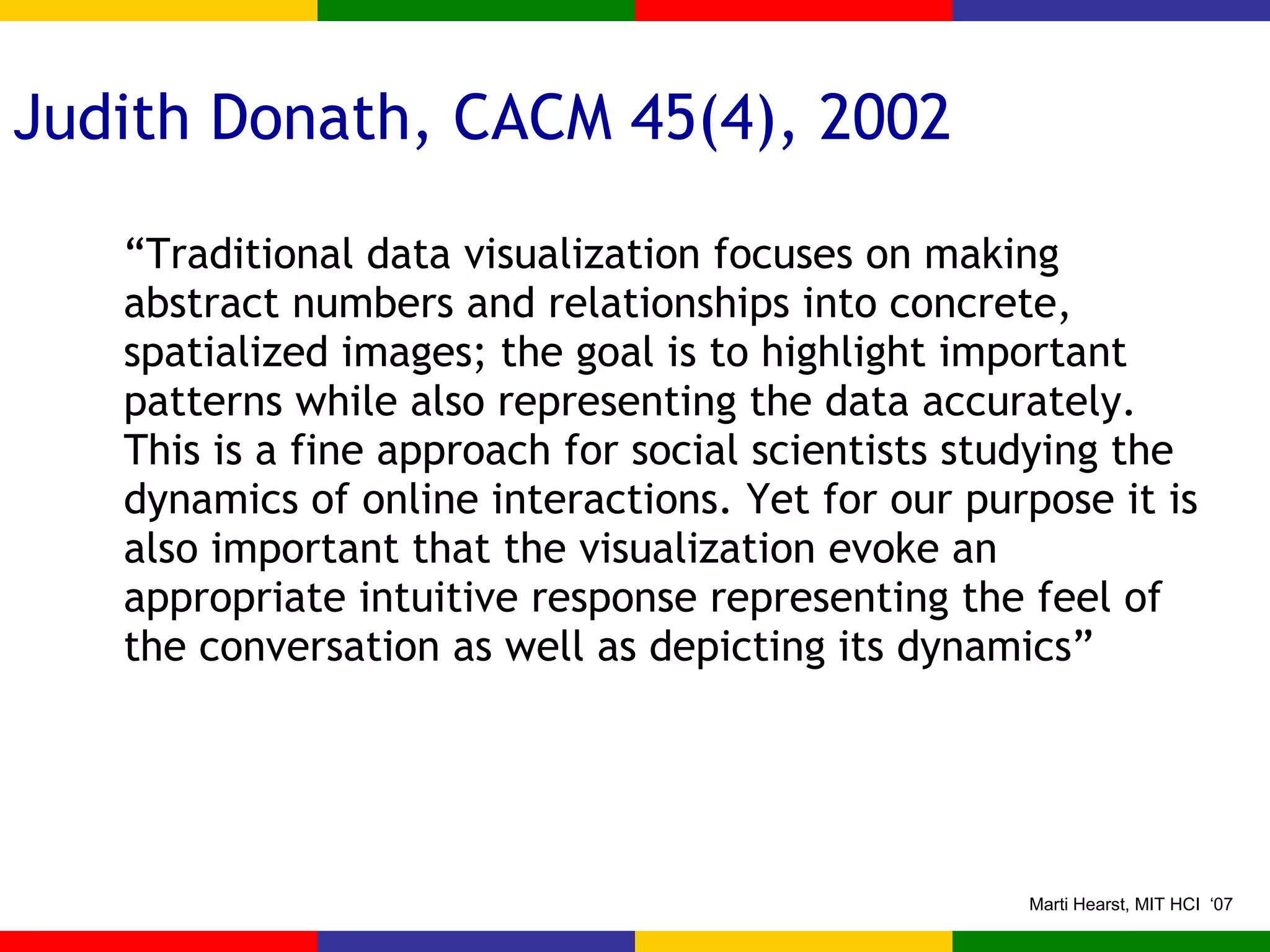 Judith Donath, CACM 45(4), 2002 “ Traditional data visualization focuses on making abstract numbers and relationships into concrete, spatialized images; the goal is to highlight important patterns while also representing the data accurately.  This is a fine approach for social scientists studying the dynamics of online interactions. Yet for our purpose it is also important that the visualization evoke an appropriate intuitive response representing the feel of the conversation as well as depicting its dynamics” 