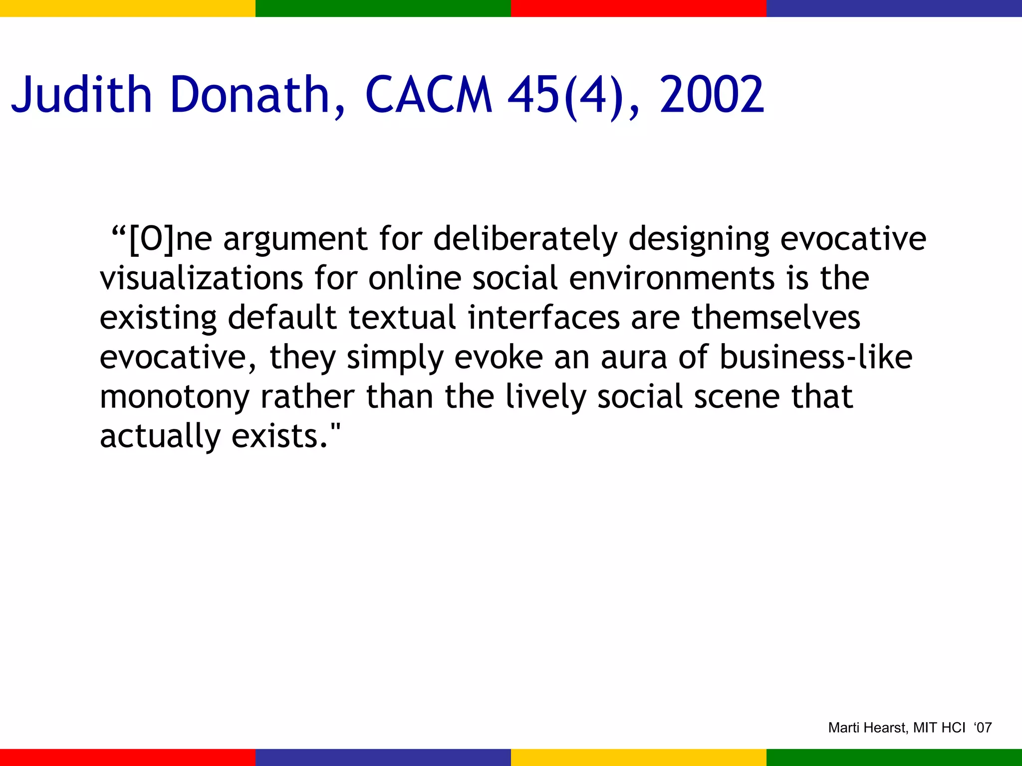 Judith Donath, CACM 45(4), 2002  “ [O]ne argument for deliberately designing evocative visualizations for online social environments is the existing default textual interfaces are themselves evocative, they simply evoke an aura of business-like monotony rather than the lively social scene that actually exists.'' 