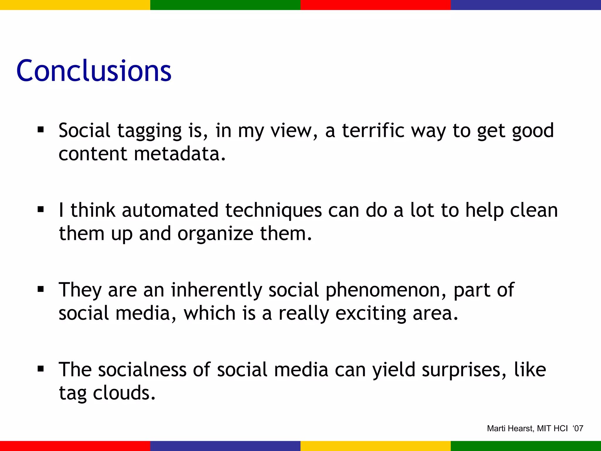Conclusions Social tagging is, in my view, a terrific way to get good content metadata. I think automated techniques can do a lot to help clean them up and organize them. They are an inherently social phenomenon, part of social media, which is a really exciting area. The socialness of social media can yield surprises, like tag clouds. 