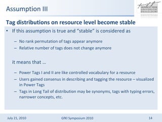 Assumption III Tag distributions on resource level become stable  If this assumption is true and stable is considered as No rank permutation of tags appear anymore Relative number of tags does not change anymore it means that  Power Tags I and II are like controlled vocabulary for a resource Users gained consenus in describing and tagging the resource C visualized in Power Tags Tags in Long Tail of distribution may be synonyms, tags with typing errors, narrower concepts, etc.  