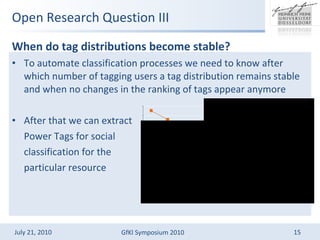 Open Research Question III When do tag distributions become stable?  To automate classification processes we need to know after which number of tagging users a tag distribution remains stable and when no changes in the ranking of tags appear anymore After that we can extract  Power Tags for social  classification for the  particular resource 