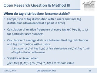 Open Research Question & Method III When do tag distributions become stable?   Comparison of tag distribution with  n  users and final tag distribution (downloaded at a point in time) Calculation of relative frequency of every tag  rel. freq (t 1   t n ) for particular user numbers Calculation of average distance between final tag distribution and tag distribution with  n  users  Subtraction of  rel. freq (t n ,fd)  of final distribution and  rel. freq (t n  ,td)  of tag distribution with  n  users Stability achieved when   rel. freq (t n ,fd)  -  rel. freq (t n  ,td) <  threshold value 