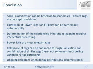 Conclusion Social Classification can be based on folksonomies C Power Tags are concept candidates Extraction of Power Tags I and II pairs can be carried out automatically Determination of the relationship inherent in tag pairs requires intellectual processing Power Tags are most relevant tags Relevance of tags can be enhanced through unification and combination of similar tags (here: not synonyms but spelling variants)  ?  tag gardening Ongoing research: when do tag distributions become stable? 