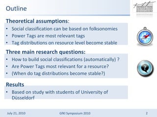 Outline Theoretical assumptions :   Social classification can be based on folksonomies Power Tags are most relevant tags Tag distributions on resource level become stable Three   main   research questions: How to build social classifications (automatically) ? Are Power Tags most relevant for a resource? (When do tag distributions become stable?) Results Based on study with students of University of Dsseldorf 