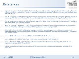 References Halpin, H., Robu, V. and Shepherd, H. (2007): The Complex Dynamics of Collaborative Tagging. In: Carey L. Williamson, C. L., Zurko, M. E., Patel-Schneider, P. F. and Shenoy, P. J. (Eds.): Proceedings of the 16th International WWW Conference, Ban, Alberta, Canada. ACM, New York, 211-220. Kipp, M., & Campbell, D. (2006). Patterns and Inconsistencies in Collaborative Tagging Systems: An Examination of Tagging Practices. In  Proceedings of the 17th Annual Meeting of the American Society for Information Science and Technology, Austin, Texas, USA . Maarek, Y., Marnasse, N., Navon, Y., & Soroka, V. (2006). Tagging the Physical World. In  Proceedings of the Collaborative Web Tagging Workshop at WWW 2006, Edinburgh, Scotland . Maass, W., Kowatsch, T., & Mnster, T. (2007). Vocabulary Patterns in Free-for-all Collaborative Indexing Systems. In  Proceedings of International Workshop on Emergent Semantics and Ontology Evolution, Busan, Korea  (pp. 45C57). Maier, R., & Thalmann, S. (2007). Kollaboratives Tagging zur inhaltlichen Beschreibung von Lern- und Wissensressourcen. In R. Tolksdorf & J. Freytag (Eds.),  Proceedings of XML Tage, Berlin, Germany, Proceedings of XML Tage, Berlin, Germany  (pp. 75C86). Berlin: Freie Universit?t Berlin. Peters, I. (2009). Folksonomies: Indexing and Retrieval in Web 2.0. Berlin: De Gruyter, Saur. Peters, I., & Stock, W. G. (2010). &quot;Power Tags&quot; in Information Retrieval. Library Hi Tech, 28(1), 81-93. Peters, I., & Weller, K. (2008). Tag Gardening for Folksonomy Enrichment and Maintenance. Webology, 5(3), Article 58, from http://www.webology.ir/2008/ v5n3/a58.html. Stock, W.G. (2006). On Relevance Distributions.  Journal of the American Society for Information Science and Technology , 57(8), 1126-1129. 