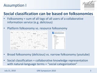 Assumption I Social classification can be based on folksonomies  Folksonomy = sum of all tags of all users of a collaborative information service (e.g. delicious) Platform folksonomy vs. resource folksonomy Broad folksonomy (delicious) vs. narrow folksonomy (youtube) Social classification = collaborative knowledge representation with natural-language terms = social categorization 