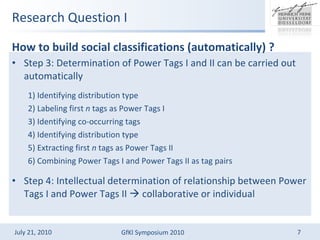 Research Question I Step 3: Determination of Power Tags I and II can be carried out automatically 1) Identifying distribution type 2) Labeling first  n  tags as Power Tags I 3) Identifying co-occurring tags 4) Identifying distribution type 5) Extracting first  n  tags as Power Tags II 6) Combining Power Tags I and Power Tags II as tag pairs Step 4: Intellectual determination of relationship between Power Tags I and Power Tags II  ?  collaborative or individual How to build social classifications (automatically) ? 