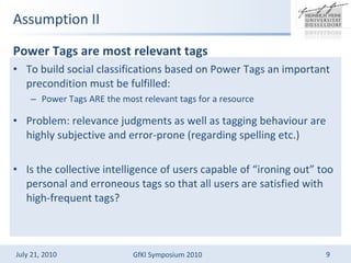 Assumption II Power Tags are most relevant tags  To build social classifications based on Power Tags an important precondition must be fulfilled: Power Tags ARE the most relevant tags for a resource Problem: relevance judgments as well as tagging behaviour are highly subjective and error-prone (regarding spelling etc.) Is the collective intelligence of users capable of ironing out too personal and erroneous tags so that all users are satisfied with high-frequent tags? 