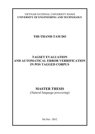 VIETNAM NATIONAL UNIVERSITY HANOI
UNIVERSITY OF ENGINEERING AND TECHNOLOGY
THI-THANH-TAM DO
TAGSET EVALUATION
AND AUTOMATICAL ERROR VERRIFICATION
IN POS TAGGED CORPUS
MASTER THESIS
(Natural language processing)
Ha Noi - 2012
 